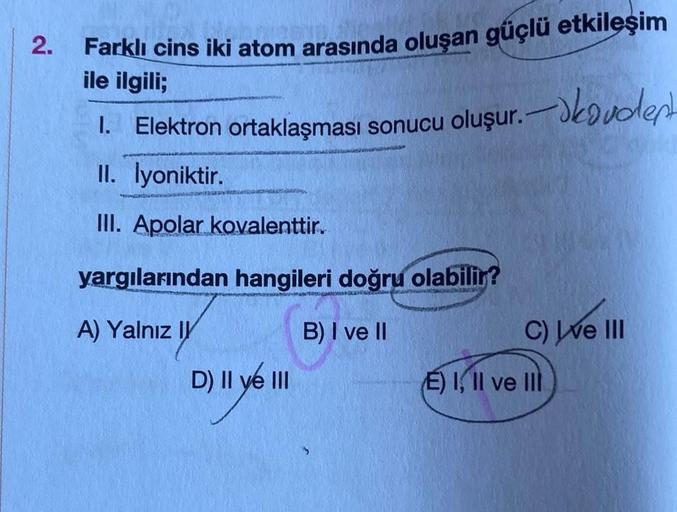 2.
Farklı cins iki atom arasında oluşan güçlü etkileşim
ile ilgili;
oluşur.vent
1. Elektron ortaklaşması sonucu
II. İyoniktir.
III. Apolar kovalenttir.
yargılarından hangileri doğru olabilir?
A) Yalnız I
B) I ve II
D) II ve III
C) ve III
E) I, II ve II