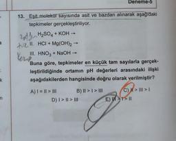 a
k
n
13. Eşit molekül sayısında asit ve bazdan alınarak aşağıdaki
tepkimeler gerçekleştiriliyor.
zodden
H₂SO4 + KOH →
+2.11. HCI + Mg(OH)2 →
III. HNO3 + NaOH
Verne
Buna göre, tepkimeler en küçük tam sayılarla gerçek-
leştirildiğinde ortamın pH değerleri arasındaki ilişki
aşağıdakilerden hangisinde doğru olarak verilmiştir?
A) | = || > |||
B) || > | > III
Deneme-5
D) | > || > III
E)
C) | > ||| > 1
>> 11