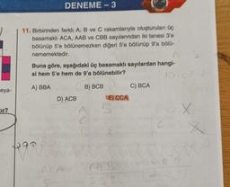 eya-
tır?
DENEME-3
11. Birbirinden farklı A, B ve C rakamlarıyla oluşturulan üç
basamaklı ACA, AAB ve CBB sayılarından iki tanesi 3'e
bölünüp 5'e bölünemezken diğeri 5'e bölünüp 9'a bölü-
nememektedir.
Buna göre, aşağıdaki üç basamaklı sayılardan hangi-
si hem 5'e hem de 9'a bölünebilir?
10 C
A) BBA
B) BCB
PARRO
D) ACB
E) CCA
5
NAB
SS2
C) BCA
CADIX
<--X
GRB