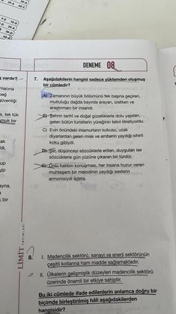 9-E 10-D
-D 20-A
B 30-D
40-A
39-A
vardır?
macina
bağ
güvenliği
OBO
a, tek tük
amuk bir
ak
di,
70
up
vip
ayna,
a
bir
30-A
40-C
YAYINLARI
LİMİT
DENEME 08
7. Aşağıdakilerin hangisi sadece yüklemden oluşmuş
bir cümledir?
Inyo
To Deel 09hüt ambig> qveo insigsve S
A) Zamanının büyük bölümünü tek başına geçiren,
mutluluğu dağda bayırda arayan, üretken ve
xsmaraştırmacı bir insandı, pinipsilev merie
Dismilsaod inigi)
B) Şehrin tarihî ve doğal güzelliklerle dolu yapıları,
gelen bütün turistlerin yüreğinin telini titretiyordu.
C) Evin önündeki ıhlamurların kokusu, uzak
not) diyarlardan gelen misk ve amberin yaydığı sihirli
koku gibiydi.
(smalos
8.
VA
o D) Şiir, düşünceyi sözcüklerle eriten, duyguları ise
sözcüklerle gün yüzüne çıkaran bir türdür.
E) Ünlü hatibin konuşması, her insana huzur veren
muhteşem bir melodinin yaydığı seslerin ristsq
armonisiydi âdeta.
VI (0
(8
1. Madencilik sektörü, sanayi ve enerji sektörünün
çeşitli kollarına ham madde sağlamaktadır.
II. Ülkelerin gelişmişlik düzeyleri madencilik sektörü
üzerinde önemli bir etkiye sahiptir.
Bu iki cümlede ifade edilenlerin anlamca doğru bir
biçimde birleştirilmiş hâli aşağıdakilerden
hangisidir?
ce nabrizioned in H
S