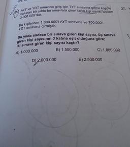 bulunan bir yılda bu sınavlara giren farklı kişi sayısı toplam
AYT ve YDT sınavına giriş için TYT sınavına girme koşulu
3.000.000'dur.
Bu kişilerden 1.800.000'i AYT sınavına ve 700.000'i
YDT sınavına girmiştir.
Bu yılda sadece bir sınava giren kişi sayısı, üç sınava
giren kişi sayısının 3 katına eşit olduğuna göre;
iki sınava giren kişi sayısı kaçtır?
A) 1.000.000
B) 1.550.000
D) 2.000.000
C) 1.800.000
E) 2.500.000
27. H