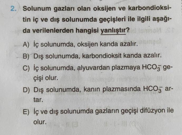 2. Solunum gazları olan oksijen ve karbondioksi-
tin iç ve dış solunumda geçişleri ile ilgili aşağı-
da verilenlerden hangisi yanlıştır?
A) İç solunumda, oksijen kanda azalır.
B) Dış solunumda, karbondioksit kanda azalır.
C) iç solunumda, alyuvardan plazma