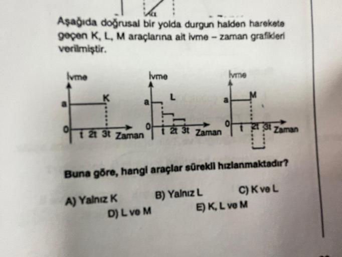 k
Aşağıda doğrusal bir yolda durgun halden harekete
geçen K, L, M araçlarına ait ivme - zaman grafikleri
verilmiştir.
lvme
of
lvme
a
1 21 3t Zaman
L
D) L ve M
t 2t 3t
2t
3t Zaman
Ivme
a
Buna göre, hangi araçlar sürekli hızlanmaktadır?
A) Yalnız K
B) Yalnız