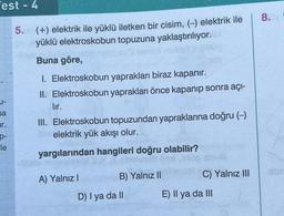 est - 4
U-
sa
r.
p-
le
5. (+) elektrik ile yüklü iletken bir cisim, (-) elektrik ile
yüklü elektroskobun topuzuna yaklaştırılıyor.
Buna göre,
I. Elektroskobun yaprakları biraz kapanır.
II. Elektroskobun yaprakları önce kapanıp sonra açı-
lır.
III. Elektroskobun topuzundan yapraklarına doğru (-)
elektrik yük akışı olur.
yargılarından hangileri doğru olabilir?
A) Yalnız I
poy
B) Yalnız II
D) I ya da II
C) Yalnız III
E) II ya da III
8.