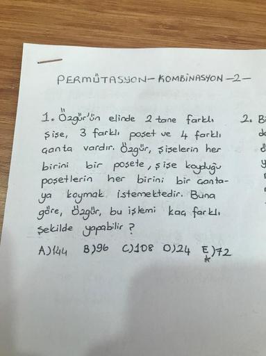 PERMUTASYON-KOMBINASYON-2-
birini
1. Özgür'ün elinde 2 tane farkl
şişe, 3 farklı poşet ve 4 farklı
Ganta vardır. Özgür, şişelerin her
bir posete, şişe koyduğu
poşetlerin her birini bir çanta-
ya koymak istemektedir. Buna
göre, özgür, bu işlemi kaç farklı
ş