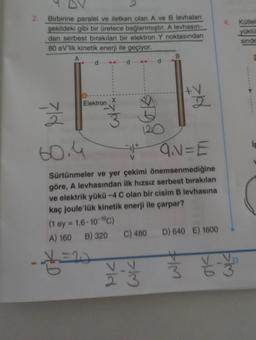 2.
Birbirine paralel ve iletken olan A ve B levhaları
şekildeki gibi bir üretece bağlanmıştır. A levhasın-
dan serbest bırakılan bir elektron Y noktasından
80 eV'lik kinetik enerji ile geçiyor.
A
Elektron
(1 ey=1,6-10-19℃)
A) 160 B) 320
Ž
60.4
#
Q₁N=E
Sürtünmeler ve yer çekimi önemsenmediğine
göre, A levhasından ilk hızsız serbest bırakılan
ve elektrik yükü -4 C olan bir cisim B levhasına
kaç joule'lük kinetik enerji ile çarpar?
- X = 20
>ld
C) 480
V_V
120
M
B
2
D) 640 E) 1600
¥¥
Kütlek
yüklü
sinde
ip