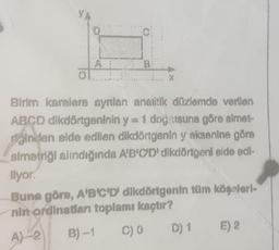 ol
A
C
B
Birim karelere aynlan analitik düzlemde verilen
ABCD dikdörtgeninin y= 1 doğsuna göre simet-
inden elde edilen dikdörtgenin y aksenine göre
simetriği alındığında A'B'C'D' dikdörtgeni elde edi-
Ilyor.
Buna göre, A'B'C'D' dikdörtgenin tüm köşeleri-
nin ordinatları toplamı kaçtır?
A)-2
B)-1 C) 0 D) 1
E) 2