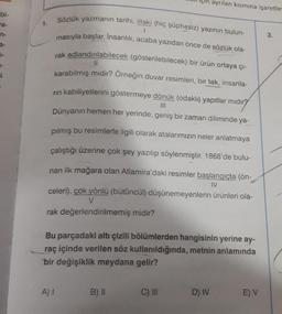 bi-
a-
n-
i
1.
A) I
Sözlük yazmanın tarihi, illaki (hiç şüphesiz) yazının bulun-
masıyla başlar. İnsanlık, acaba yazıdan önce de sözlük ola-
1
rak adlandırılabilecek (gösterilebilecek) bir ürün ortaya çı-
11
karabilmiş midir? Örneğin duvar resimleri, bir tek, insanla-
|||
rin kabiliyetlerini göstermeye dönük (odaklı) yapıtlar mıdır?
Dünyanın hemen her yerinde, geniş bir zaman diliminde ya-
pılmış bu resimlerle ilgili olarak atalarımızın neler anlatmaya
çalıştığı üzerine çok şey yazılıp söylenmiştir. 1868'de bulu-
nan ilk mağara olan Atlamira'daki resimler başlangıçta (ön-
IV
celeri), çok yönlü (bütüncül) düşünemeyenlerin ürünleri ola-
V
rak değerlendirilmemiş midir?
Bu parçadaki altı çizili bölümlerden hangisinin yerine ay-
raç içinde verilen söz kullanıldığında, metnin anlamında
bir değişiklik meydana gelir?
B) II
ayrılan kısmına işaretle
C) III
D) IV
E) V