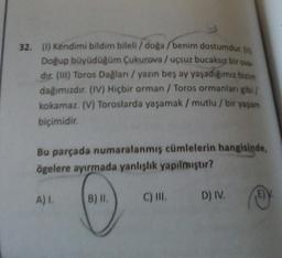 32. (1) Kendimi bildim bileli/doğa/benim dostumdur. (
Doğup büyüdüğüm Çukurova / uçsuz bucaksız bir ova-
dir. (III) Toros Dağları / yazın beş ay yaşadığımız bizim
dağımızdır. (IV) Hiçbir orman / Toros ormanlan gibi/
kokamaz. (V) Toroslarda yaşamak / mutlu / bir yaşam
biçimidir.
Bu parçada numaralanmış cümlelerin hangisinde,
ögelere ayırmada yanlışlık yapılmıştır?
A) I.
B) II.
C) III.
D) IV.