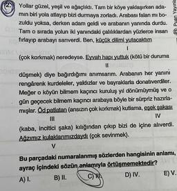 Yollar güzel, yeşil ve ağaçlıktı. Tam bir köye yaklaşırken ada-
min biri yola atlayıp bizi durmaya zorladı. Arabası falan mı bo-
zuldu yoksa, derken adam geldi ve arabanın yanında durdu.
Tam o sırada yolun iki yanındaki çalılıklardan yüzlerce insan
ko fırlayıp arabayı sarıverdi. Ben, küçük dilimi yutacaktım
Puan Yayınla
1
(çok korkmak) neredeyse. Eyvah hapı yuttuk (kötü bir duruma
||
3082ECIAL
düşmek) diye bağırdığımı anımsarım. Arabanın her yanını
rengârenk kurdeleler, yaldızlar ve bayraklarla donatıverdiler.
Meğer o köyün bilmem kaçıncı kuruluş yıl dönümüymüş ve o
gün geçecek bilmem kaçıncı arabaya böyle bir sürpriz hazırla-
mışlar. Öd patlatan (ansızın çok korkmak) kutlama, eşek şakası
|||
IV
(kaba, incitici şaka) kılığından çıkıp bizi de içine alıverdi.
Ağzımız kulaklarımızdaydı (çok sevinmek).
V
Bu parçadaki numaralanmış sözlerden hangisinin anlamı,
ayraç içindeki sözün anlamıyla örtüşmemektedir?
A) I.
B) II.
C) H
D) IV.
E) V.