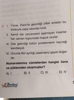 4. I. Yazar, Paris'te geçirdiği yılları anlatan bu
kitabıyla satış rekorları kırdı.
II. Kendi dar çerçevesini aşamayan insanlar
her zaman toplumdan kopuk olurlar.
III. Dile getirdiği bütün problemlerin kaynağı
kendisiydi.
IV. Onunla fikir ayrılığı yaşamanız gayet doğal-
dır.
Numaralanmış cümlelerden hangisi özne
ve yüklemden oluşmuştur?
A) I
C) III
2 Berkay
Yayıncılık
B) II
D) IV
3