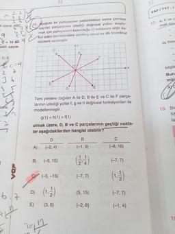 k üzere, ABC
E) 6
he
27
72
9
-C= 10 6 9
maklı sayısı
ABC3
zere,
27
3 b
55
2
7
(=9.
1/1/
JOA
6.7
Hy
15. Aşağıda bir patlayıcının patlatıldıktan sonra çevreye
saçılan parçalarının izlediği doğrusal yolları araştır-
mak için patlayıcının bulunduğu O noktasını orijin ka-
bul eden birimkarelere ayrılmış sanal bir dik koordinat
düzlemi verilmiştir.
C
B
D
A) (-2,4)
B
D)
Ters yönlere dağılan A ile D, B ile E ve C ile F parça-
larının izlediği yollar f, g ve h doğrusal fonksiyonları ile
modellenmiştir.
g(1) > h(1) > f(1)
olmak üzere, D, B ve C parçalarının geçtiği nokta-
lar aşağıdakilerden hangisi olabilir?
B) (-5, 15)
?!?
(-5, -15)
(1.12)
E) (3,6)
D
B
(-1, 3)
(124)
(-7,7)
(5, 15)
E
(-2,8)
(-8, 16)
(-7,7)
(1.-12)
(-7,7)
(-1,4)
B
VAFITYT - 1
17. a, b ve c
mak üze
üç basa
bilgile
Buna
mür
AYC
18. Bir
54
la
19