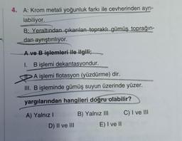 4. A: Krom metali yoğunluk farkı ile cevherinden ayrı-
labiliyor.
B: Yeraltından çıkarılan topraklı gümüş toprağın-
dan ayrıştırılıyor.
A ve B işlemleri ile ilgili;
I. B işlemi dekantasyondur.
A işlemi flotasyon (yüzdürme) dir.
III. B işleminde gümüş suyun üzerinde yüzer.
yargılarından hangileri doğru olabilir?
A) Yalnız I
D) II ve III
B) Yalnız III
E) I ve II
C) I ve III