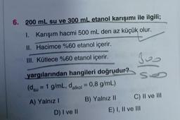 6. 200 mL su ve 300 mL etanol karışımı ile ilgili;
I. Karışım hacmi 500 mL den az küçük olur.
II. Hacimce %60 etanol içerir.
III. Kütlece %60 etanol içerir.
yargılarından hangileri doğrudur?
(dsu = 1 g/mL, dalkol = 0,8 g/mL)
A) Yalnız I
D) I ve II
B) Yalnız II
300
se
C) II ve III
E) I, II ve III