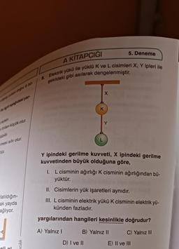 aşağıdaki yar
den küçük olur.
plabilir
mesi sıfır olur.
tür.
-latıldığın-
ak yayda
ağlıyor.
eli ol
cılık
A KİTAPÇIĞI
8. Elektrik yükü ile yüklü K ve L cisimleri X, Y ipleri ile
şekildeki gibi asılarak dengelenmiştir.
X
D) I ve II
5. Deneme
K
Y ipindeki gerilme kuvveti, X ipindeki gerilme
kuvvetinden büyük olduğuna göre,
1. L cisminin ağırlığı K cisminin ağırlığından bü-
yüktür.
II. Cisimlerin yük işaretleri aynıdır.
III. L cisminin elektrik yükü K cisminin elektrik yü-
künden fazladır.
yargılarından hangileri kesinlikle doğrudur?
A) Yalnız I
B) Yalnız II
C) Yalnız III
E) II ve III