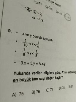 çok kaçtır?
B) 11 CY-12 DX-15 (6)-18
·
-4-5-3
<=-18
9. x ve y gerçek sayılardır
10<x</
9
1/2 <y < 1/10
3.x + 5.y = A.x.y
Yukarıda verilen bilgilere göre, A'nın alabileceğ
en büyük tam sayı değeri kaçtır?
A) 75 B) 76 C) 77 D) 78 E) 80