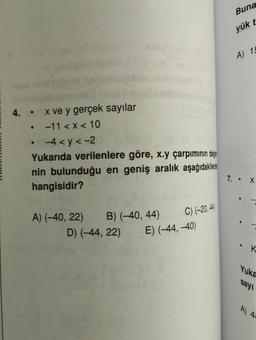 4.
●
x ve y gerçek sayılar
-11 < x < 10
-4<y<-2
Yukarıda verilenlere göre, x.y çarpımının değe
nin bulunduğu en geniş aralık aşağıdakiler
hangisidir?
C) (-20, 44)
D) (-44, 22) E) (-44, -40)
A) (-40, 22) B) (-40, 44)
Buna
yük t
A) 15
7. X
"
Yuka
sayı
A) 43