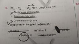 +151
Zg) AH = -Q tepkimesi için;
*(g)
gaz kütlesi artar.
9. 2X(k) + Y(g)
Toplam
Toplam
II. Toplam entalpi artar.
III. Ortamın sıcaklığı artar.
yargılarından hangileri doğru olur?
A) Yalnız
D) II ve III
B) Yalnız II
E), Ive H
(3
Ive tit
12