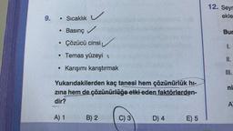 9.
Sıcaklık
Basınç✓
Çözücü cinsi
• Temas yüzeyi t
●
●
●
Karışımı karıştırmak
Yukarıdakilerden kaç tanesi hem çözünürlük hı-
zına hem de çözünürlüğe etki eden faktörlerden-
dir?
A) 1 B) 2
C) 3
D) 4
E) 5
12. Seyr
ekle
Bur
I.
II.
III.
ni
A