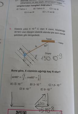 TI
9.
örün
çalışmasını ve ses kaybı olmamasını sağlar.
yargılarından hangileri doğrudur?
A) Yalnız I
B) Yalnız II
D) II ve III
sin60° =
Elektrik yükü 5.109 C olan X cismi, büyüklüğü
30 N/C olan düzgün elektrik alanda iple asılı olarak
şekildeki gibi dengededir.
A) √3.10-7
O
350
ip
tw
D) 6.10-7
1
2
B) 3.10-7
cos60°:
Buna göre, X cisminin ağırlığı kaç N olur?
√3
2
C) I ve III
E) I, II ve III
=
Tavan
60°
Düşey
150.109
-Yatay
C) 1,5.10-7
E) 9.10-7
30
16-10-8