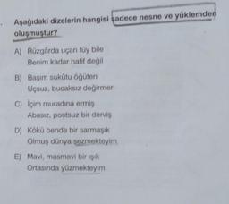 Aşağıdaki dizelerin hangisi sadece nesne ve yüklemden
oluşmuştur?
A) Rüzgârda uçan tüy bile
Benim kadar hafif değil
B) Başım sukūtu öğüten
Uçsuz, bucaksız değirmen
C) İçim muradına ermiş
Abasız, postsuz bir derviş
D) Kökü bende bir sarmaşık
Olmuş dünya şezmekteyim
E) Mavi, masmavi bir ışık
Ortasında yüzmekteyim