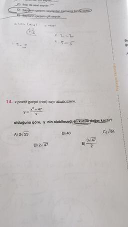 İkisi de asal sayıdır.
D) Sayıların çarpımı sayılardan herhangi birine eşittir
E) Sayıların çarpımı çift sayıdır.
EGL (X14)
1.5.5
Çift
y =
<<-0501
14. x pozitif gerçel (reel) sayı olmak üzere,
x² +47
X
A) 2√23
1.2-2
1.5=5
olduğuna göre, y nin alabileceği en küçük değer kaçtır?
D) 2√47
B) 48
E)
Paylaşım Yayınları
3√√47
2
C) √94
1
BL
ge
A