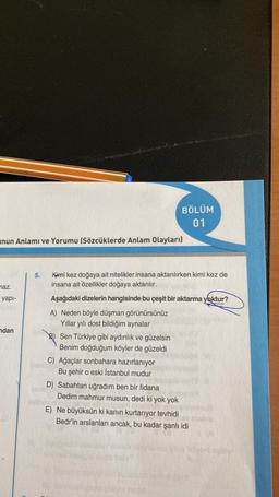 unun Anlamı ve Yorumu (Sözcüklerde Anlam Olayları)
maz.
yapı-
ndan
5.
Kimi kez doğaya ait nitelikler insana aktarılırken kimi kez de
insana ait özellikler doğaya aktarılır.
Aşağıdaki dizelerin hangisinde bu çeşit bir aktarma yoktur?
A) Neden böyle düşman görünürsünüz
Yıllar yılı dost bildiğim aynalar
Sen Türkiye gibi aydınlık ve güzelsin
Benim doğduğum köyler de güzeldi
BÖLÜM
01
C) Ağaçlar sonbahara hazırlanıyor
Bu şehir o eski İstanbul mudur
D) Sabahtan uğradım ben bir fidana
Dedim mahmur musun, dedi ki yok yok
E) Ne büyüksün ki kanın kurtarıyor tevhidi
Bedr'in arslanları ancak, bu kadar şanlı idi