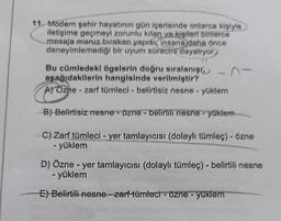 11. Modern şehir hayatının gün içerisinde onlarca kişiyle
iletişime geçmeyi zorunlu kılan ve kişileri binlerce
mesaja maruz bırakan yapısı, insana daha önce
deneyimlemediği bir uyum sürecini dayatıyor.
Bu cümledeki ögelerin doğru sıralanışı,
asağıdakilerin hangisinde verilmiştir?
A) Ozne - zarf tümleci - belirtisiz nesne yüklem
B) Belirtisiz nesne - özne - belirtili nesne yüklem
C) Zarf tümleci - yer tamlayıcısı (dolaylı tümleç) - özne
- yüklem
D) Özne - yer tamlayıcısı (dolaylı tümleç) - belirtili nesne
- yüklem
E) Belirtili nesne zarf tümleci - özne - yüklem