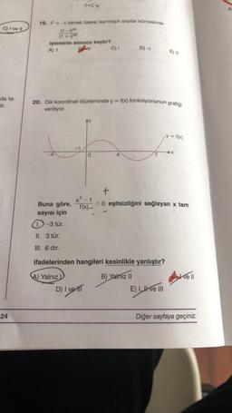 C) I ve II
da ta-
tir.
24
19. ² = -1 olmak üzere; karmaşık sayılar kümesinde
(1-1) 30
(1+1) 30
1454
işleminin sonucu kaçtır?
A) 1
Buna göre,
sayısı için
-3 tür.
20. Dik koordinat düzleminde y = f(x) fonksiyonunun grafiği
veriliyor.
0
x³-
f(x)-
D) I ve
C) I
D) -
4
II. 3 tür.
HI. 6 dir.
ifadelerinden hangileri kesinlikle yanlıştır?
A) Yalnız
) Yalnız II
E) 0
E) I ve III
= f(x)
y =
+
<0 eşitsizliğini sağlayan x tam
-X
live ll
Diğer sayfaya geçiniz.
A