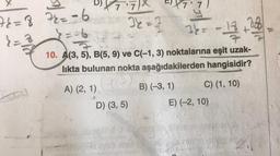 76=8 72=-6
==6
}=
}=8
(3)
" X 7.7) X
34 = 3
-2
7
34=
-13 +234
10. A(3, 5), B(5, 9) ve C(-1, 3) noktalarına eşit uzak-
likta bulunan nokta aşağıdakilerden hangisidir?
A) (2, 1) B) (-3, 1)
(1)
C) (1, 10)
D) (3, 5)
E) (-2, 10)