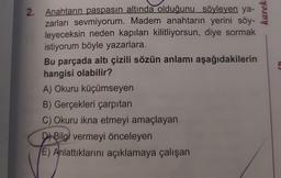 2.
Anahtarın paspasın altında olduğunu söyleyen ya-
zarları sevmiyorum. Madem anahtarın yerini söy-
leyeceksin neden kapıları kilitliyorsun, diye sormak
istiyorum böyle yazarlara.
Bu parçada altı çizili sözün anlamı aşağıdakilerin
hangisi olabilir?
A) Okuru küçümseyen
B) Gerçekleri çarpıtan
C) Okuru ikna etmeyi amaçlayan
Bilgi vermeyi önceleyen
E) Anlattıklarını açıklamaya çalışan
karek.