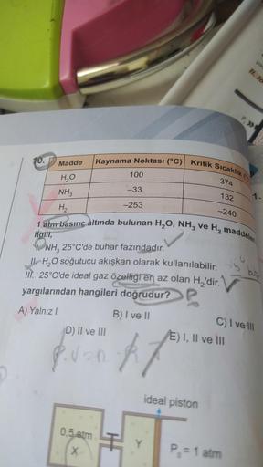 10.
Madde
H₂O
NH3
H₂
Kaynama Noktası (°C)| Kritik Sıcaklık (
D) II ve III
0,5 atm
X
100
-33
-253
374
#f
132
-240
1 atm basınç altında bulunan H₂O, NH3 ve H₂ maddeleri
ilgili,
NH3 25°C'de buhar fazındadır.
II H₂O soğutucu akışkan olarak kullanılabilir.
III.