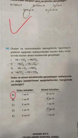 A) Yalnız II
hangileri gece ve gündüz gerçekleşir?
B) Yalnız III cyrve 11
E) VI ve II
Dtve III
40. Oksijen ve karbondioksitin hemoglobinle taşınmasını
gösteren aşağıdaki reaksiyonlardan bazıları doku kılcal-
larında bazıları alveol kılcallarında gerçekleşir.
1. Hb + CO, → HbCO,.
11. HbO₂ → Hb+Q₂
III.
Hb + O₂ → HbO₂
IV. HbCO, → Hb + CO
A)
B)
C)
D)
E)
Doku ve alveol kılcallarında gerçekleşen reaksiyonla-
rin doğru eşleştirilmesi aşağıdakilerden hangisinde
verilmiştir?
Doku kılcalları
I ve II
I ve III
II ve III
I ve IV
Il ve IV
Alveol kılcalları
III ve IV
ve IV
I ve IV
11 ye III
I ve III
DENEME BİTTİ.
CEVAPLARINIZI KONTROL EDİNİZ.