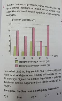 Bir hava durumu programında, cumartesi günü için beş
farklı şehirde beklenen en düşük ve en yüksek hava
sıcaklıkları derece türünden aşağıdaki sütun grafiğinde
verilmiştir.
12
11
10
A) 5
8
6
4
2
Beklenen Sıcaklıklar (°C)
A
B
C
D E
Beklenen en düşük sıcaklık (°C)
Beklenen en yüksek sıcaklık (°C)
Cumartesi günü bu beş şehirde saat 13.00'da ölçülen
hava sıcaklık değerlerinin birbirine eşit olduğu ve her
bir şehir için ölçülen bu sıcaklık değerlerinin o şehirde
belirlenen sıcaklık değer aralığının içinde olduğu görül-
müştür.
Buna göre, ölçülen hava sıcaklığı kaç derecedir?
B) 6
C) 7
Şehir
D) 8
E) 9