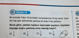 222 ÖRNEK-79
Bir kutuda 1'den 12'ye kadar numaralanmış 12 top vardır. Çeki-
len top geri atılmamak şartıyla art arda 4 top çekiliyor.
Buna göre, çekilen topların üzerindeki sayıların, büyükten
küçüğe doğru çekilmiş olma olasılığı kaçtır?
Ayunun
1
B)
1
C)
c) 1/1
D)
(
1
12
É)
1
24
022
Bir
olas
ger
ma
Fu
B