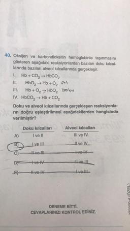 40. Oksijen ve karbondioksitin hemoglobinle taşınmasını
gösteren aşağıdaki reaksiyonlardan bazıları doku kılcal-
larında bazıları alveol kılcallarında gerçekleşir.
sto
I.
II.
III.
IV. HbCO, → Hb + CO2
Hb + CO, → HbCO,
HbO₂ → Hb+0₂ Al
6V
Hb + O₂ HBO₂ Doku
Doku ve alveol kılcallarında gerçekleşen reaksiyonla-
rin doğru eşleştirilmesi aşağıdakilerden hangisinde
verilmiştir?
Doku kılcalları
A)
I ve Il
B)
Ive III
C)
II ve !!!
D ve IV
E)
Hve IV
Alveol kılcalları
III ve IV
Il ve IV
Ive IV
Hve III
tve !!!
DENEME BİTTİ.
CEVAPLARINIZI KONTROL EDİNİZ.
2:39
033300-4 (ÖZEL)