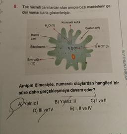 8.
Tek hücreli canlılardan olan amipte bazı maddelerin ge-
çişi numaralarla gösterilmiştir.
Hücre
zari
Sitoplazma
Sıvı yağ
(III)
H₂O (II)
AYYalnız I
Kontraktil koful
D) III ve IV
% 2 C
Amipin ölmesiyle, numaralı olaylardan hangileri bir
süre daha gerçekleşmeye devam eder?
Bakteri (IV)
B) Yalnız III
% 6 CI (1)
C) I ve II
E) I, II ve IV
AYDIN YAYINLARI