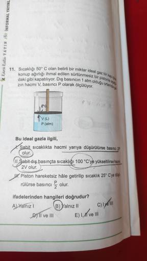 K Kara Kutu YAYIN INFORMAL YAYINL
11. Sıcaklığı 50° C olan belirli bir miktar ideal gaz bir kap içine
daki gibi kapatılıyor. Dış basıncın 1 atm olduğu ortamda ga
konup ağırlığı ihmal edilen sürtünmesiz bir pistonia aga
zın hacmi V, basıncı P olarak ölçülüy