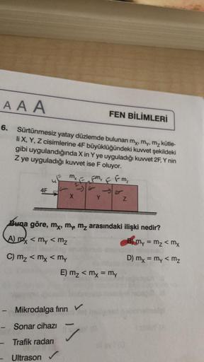 AAA
6.
Sürtünmesiz yatay düzlemde bulunan my, my, m₂ kütle-
li X, Y, Z cisimlerine 4F büyüklüğündeki kuvvet şekildeki
gibi uygulandığında X in Y ye uyguladığı kuvvet 2F, Y nin
Z ye uyguladığı kuvvet ise F oluyor.
4F
uE mx
L
X
- Sonar cihazı
Trafik radarı
U