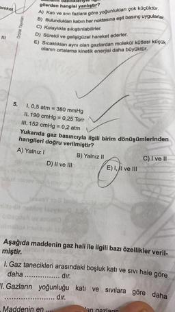 areket
5.
Orbital Yayınları
gilerden hangisi yanlıştır?
A) Katı ve sivi fazlara göre yoğunlukları çok küçüktür.
B) Bulundukları kabın her noktasına eşit basınç uygularlar.
C) Kolaylıkla sıkıştırılabilirler.
D) Sürekli ve gelişigüzel hareket ederler.
E) Sıcaklıkları aynı olan gazlardan molekül kütlesi küçük
olanın ortalama kinetik enerjisi daha büyüktür.
www
1. 0,5 atm = 380 mmHg
II. 190 cmHg = 0,25 Torr
III. 152 cmHg = 0,2 atm
Yukarıda gaz basıncıyla ilgili birim dönüşümlerinden
hangileri doğru verilmiştir?
A) Yalnız I
B) Yalnız II
litet nablov
D) II ve III
1.
I. Gazların
Cast
E) I, II ve III
Aşağıda maddenin gaz hali ile ilgili bazı özellikler veril-
miştir.
Maddenin en ....
1. Gaz tanecikleri arasındaki boşluk katı ve sıvı hale göre
daha ...... ....... dir.
yoğunluğu katı ve sıvılara göre daha
dır.
C) I ve II
an gazları