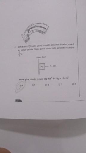 Gormedim deme
10. 40N büyüklüğündeki yatay kuvvetin etkisinde hareket eden 2
kg kütleli cisimle düşey duvar arasındaki sürtünme katsayısı
5
Düşey duvar
B) 5
2kg
Buna göre, cismin lvmesi kaç m/s² dir? (g = 10 m/s²)
A) 4
F = 40N
C) 6
D) 7
E) 8