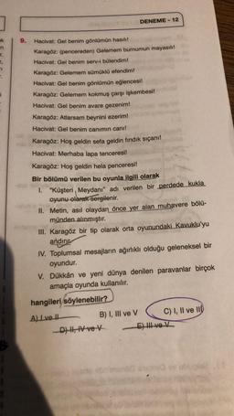 ok
n
r.
P.
i
S
9.
Hacivat: Gel benim gönlümün hasılı!
Karagöz: (pencereden) Gelemem burnumun mayasılı!
Hacivat: Gel benim serv-i bülendim!
Karagöz: Gelemem sümüklü efendim!
Hacivat: Gel benim gönlümün eğlencesi!
Karagöz: Gelemem kokmuş çarşı işkembesi!
Hacivat: Gel benim avare gezenim!
DENEME-12
Karagöz: Atlarsam beynini ezerim!
Hacivat: Gel benim canımın canı!
Karagöz: Hoş geldin sefa geldin fındık sıçanı!
Hacivat: Merhaba lapa tenceresi!
Karagöz: Hoş geldin hela penceresi!
Bir bölümü verilen bu oyunla ilgili olarak
1. "Küşteri Meydanı" adı verilen bir perdede kukla
oyunu olarak sergilenir.
II.
Metin, asıl olaydan önce yer alan muhavere bölü-
münden alınmıştır.
III. Karagöz bir tip olarak orta oyunundaki Kavuklu'yu
andiri
IV. Toplumsal mesajların ağırlıklı olduğu geleneksel bir
oyundur.
V. Dükkân ve yeni dünya denilen paravanlar birçok
amaçla oyunda kullanılır.
hangileri söylenebilir?
A) I ve II
B) I, III ve V
D) H, IV ve V
C) I, II ve II
E) II ve V