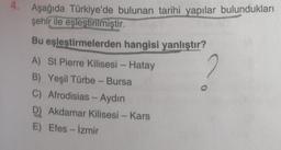 4.
Aşağıda Türkiye'de bulunan tarihi yapılar bulundukları
şehir ile eşleştirilmiştir.
Bu eşleştirmelerden hangisi yanlıştır?
A) St Pierre Kilisesi - Hatay
2
B) Yeşil Türbe - Bursa
C) Afrodisias - Aydın
D) Akdamar Kilisesi - Kars
E) Efes - İzmir