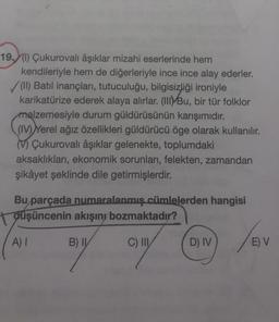 19 (1) Çukurovalı âşıklar mizahi eserlerinde hem
kendileriyle hem de diğerleriyle ince ince alay ederler.
✓(II) Batıl inançları, tutuculuğu, bilgisizliği ironiyle
karikatürize ederek alaya alırlar. (III) Bu, bir tür folklor
malzemesiyle durum güldürüsünün karışımıdır.
(IV) Yerel ağız özellikleri güldürücü öge olarak kullanılır.
Çukurovalı âşıklar gelenekte, toplumdaki
aksaklıkları, ekonomik sorunları, felekten, zamandan
şikâyet şeklinde dile getirmişlerdir.
Bu parçada numaralanmış cümlelerden hangisi
düşüncenin akışını bozmaktadır?
B) I
C) III
A) I
D) IV
/BV
E) V