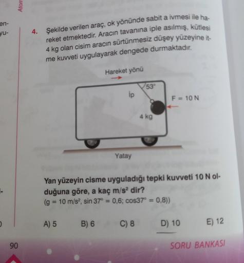 en-
yu-
Atom
90
4. Şekilde verilen araç, ok yönünde sabit a ivmesi ile ha-
reket etmektedir. Aracın tavanına iple asılmış, kütlesi
4 kg olan cisim aracın sürtünmesiz düşey yüzeyine it-
me kuvveti uygulayarak dengede durmaktadır.
Hareket yönü
A) 5 B) 6
ip
Y