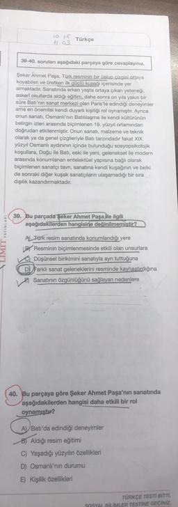 LIMIT YAYINLARI
10.15 Türkçe
41.03
39-40. soruları aşağıdaki parçaya göre cevaplayınız.
Şeker Ahmet Paşa, Türk resminin bir üslup çizgisi ortaya
koyabilen ve üretken ilk güçlü kuşağı içerisinde yer
almaktadır. Sanatında erken yaşta ortaya çıkan yeteneği,
askeri okullarda aldığı eğitim, daha sonra on yıla yakın bir
süre Batı'nın sanat merkezi olan Paris'te edindiği deneyimler
ama en önemlisi kendi duyarlı kişiliği rol oynamıştır. Ayrıca
onun sanatı, Osmanlı'nın Batılılaşma ile kendi kültürünün
belirgin izleri arasında biçimlenen 19. yüzyıl ortamından
doğrudan etkilenmiştir. Onun sanatı, malzeme ve teknik
olarak ya da genel çizgileriyle Batı tarzındadır fakat XIX.
yüzyıl Osmanlı aydınının içinde bulunduğu sosyopsikolojik
koşullara, Doğu ile Batı, eski ile yeni, geleneksel ile modern
arasında konumlanan entelektüel yapısına bağlı olarak
biçimlenen sanatçı tavrı, sanatına kendi kuşağının ve belki
de sonraki diğer kuşak sanatçıların ulaşamadığı bir sıra
dışılık kazandırmaktadır.
39. Bu parçada Şeker Ahmet Paşa ile ilgili
aşağıdakilerden hangisine değinilmemiştir?
A) Türk resim sanatında konumlandığı yere
LB Resminin biçimlenmesinde etkili olan unsurlara
Düşünsel birikimini sanatıyla ayrı tuttuğuna
D) Farklı sanat geleneklerini resminde kaynaştırdığına
Sanatının özgünlüğünü sağlayan nedenlere
40. Bu parçaya göre Şeker Ahmet Paşa'nın sanatında
aşağıdakilerden hangisi daha etkili bir rol
oynamıştır?
A
A) Batı'da edindiği deneyimler
B) Aldığı resim eğitimi
C) Yaşadığı yüzyılın özellikleri
D) Osmanlı'nın durumu
E) Kişilik özellikleri
TÜRKÇE TESTİ BİTTİ.
SOSYAL BİLİMLER TESTİNE GEÇİNİZ.