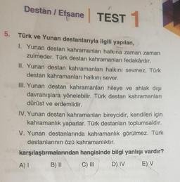 Destan / Efsane TEST 1
5. Türk ve Yunan destanlarıyla ilgili yapılan,
1. Yunan destan kahramanları halkına zaman zaman
zulmeder. Türk destan kahramanları fedakârdır.
II. Yunan destan kahramanları halkını sevmez, Türk
destan kahramanları halkını sever.
III. Yunan destan kahramanları hileye ve ahlak dışı
davranışlara yönelebilir. Türk destan kahramanları
dürüst ve erdemlidir.
IV. Yunan destan kahramanları bireycidir, kendileri için
kahramanlık yaparlar. Türk destanları toplumsaldır.
V. Yunan destanlarında kahramanlık görülmez. Türk
destanlarının özü kahramanlıktır.
karşılaştırmalarından hangisinde bilgi yanlışı vardır?
B) II
C) III
D) IV
E) V
A) I