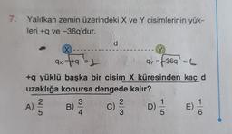 7. Yalıtkan zemin üzerindeki X ve Y cisimlerinin yük-
leri +q ve -36q'dur.
X
ax=+9=1
+q yüklü başka bir cisim X. küresinden kaç d
uzaklığa konursa dengede kalır?
D) 1/5
16
25
A) 2/2/2
B)
3
d
4
C)
c) ²/3/2
Y
qy=+36q - L