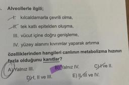 5. Alveollerle ilgili;
kılcaldamarla çevrili olma,
. tek katlı epitelden oluşma,
III. vücut içine doğru genişleme,
IV. yüzey alanını kıvrımlar yaparak artırma
özelliklerinden hangileri canlının metabolizma hızının
fazla olduğunu kanıtlar?
AVYalnız III.
DXI, II ve III.
B) Yalnız IV.
Cive II.
E) I III ve IV.