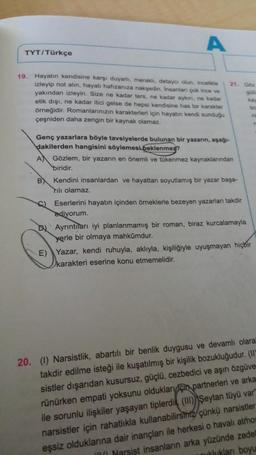 A
19. Hayatın kendisine karşı duyarlı, meraklı, detaycı olun, incelikle
izleyip not alın, hayatı hafızanıza nakşedin. Insanlar çok ince ve
yakından izleyin. Size ne kadar ters, ne kadar aykın, ne kadar
etik dışı, ne kadar itici gelse de hepsi kendisine has bir karakter
örneğidir. Romanlarınızın karakterleri için hayatın kendi sunduğu
çeşniden daha zengin bir kaynak olamaz.
TYT/Türkçe
21. Göz
Genç yazarlara böyle tavsiyelerde bulunan bir yazarın, aşağı-
dakilerden hangisini söylemesi beklenmez?
A) Gözlem, bir yazarın en önemli ve tükenmez kaynaklarından
biridir.
Kendini insanlardan ve hayattan soyutlamış bir yazar başa-
Tılı olamaz.
B
C) Eserlerini hayatın içinden örneklerle bezeyen yazarları takdir
ediyorum.
Ayrıntıları iyi planlanmamış bir roman, biraz kurcalamayla
yerle bir olmaya mahkumdur.
bo
n
E) Yazar, kendi ruhuyla, aklıyla, kişiliğiyle uyuşmayan hiçbir
karakteri eserine konu etmemelidir.
20. (1) Narsistlik, abartılı bir benlik duygusu ve devamlı olara"
takdir edilme isteği ile kuşatılmış bir kişilik bozukluğudur. (II)
sistler dışarıdan kusursuz, güçlü, cezbedici ve aşırı özgüve
rünürken empati yoksunu oldukları için partnerleri ve arka
ile sorunlu ilişkiler yaşayan tiplerdi (III) Şeytan tüyü var
narsistler için rahatlıkla kullanabilirsiniz çünkü narsistler
eşsiz olduklarına dair inançları ile herkesi o havalı atmos
Narsist insanların arka yüzünde zedel
uklukları boyu